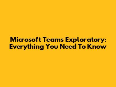 Microsoft Teams Exploratory: Everything You Need To Know